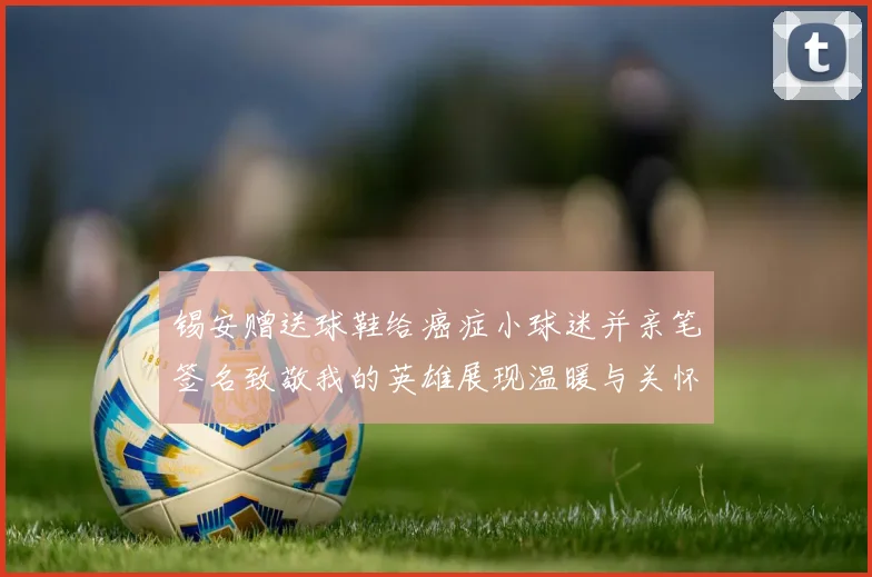 锡安赠送球鞋给癌症小球迷并亲笔签名致敬我的英雄展现温暖与关怀