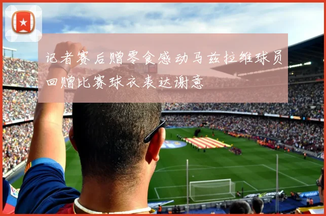 记者赛后赠零食感动马兹拉维球员回赠比赛球衣表达谢意