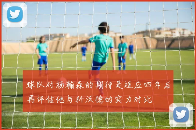球队对杨瀚森的期待是适应四年后再评估他与科沃德的实力对比