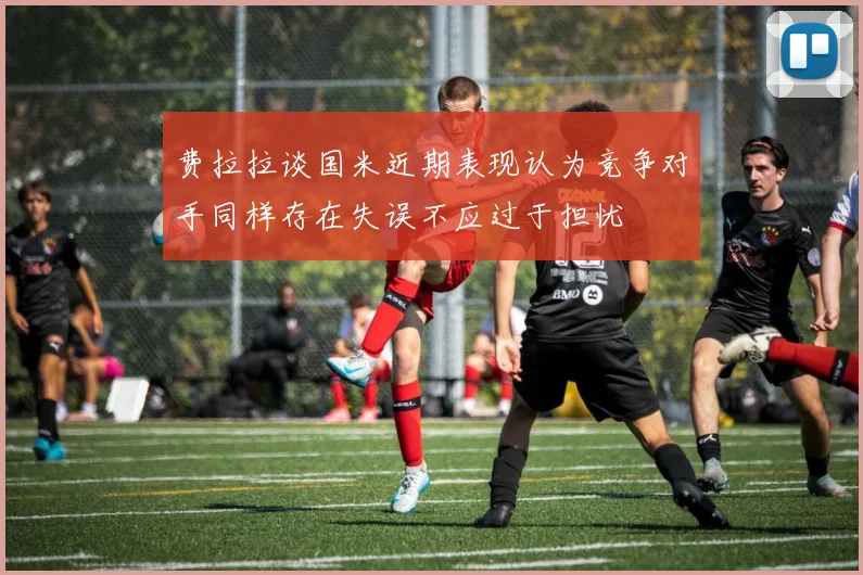 费拉拉谈国米近期表现认为竞争对手同样存在失误不应过于担忧