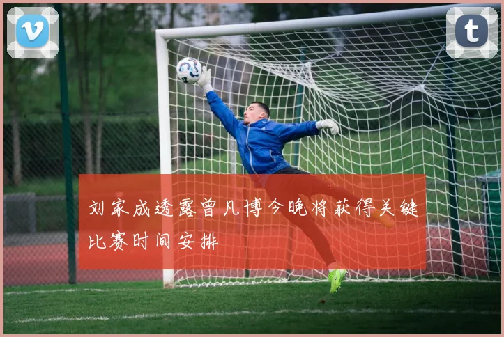 刘家成透露曾凡博今晚将获得关键比赛时间安排