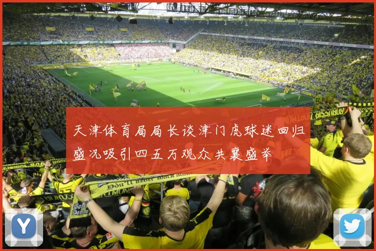 天津体育局局长谈津门虎球迷回归盛况吸引四五万观众共襄盛举
