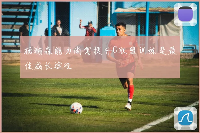 杨瀚森能力尚需提升G联盟训练是最佳成长途径