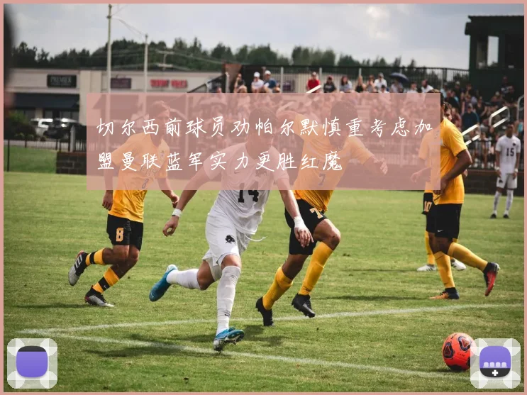 切尔西前球员劝帕尔默慎重考虑加盟曼联蓝军实力更胜红魔