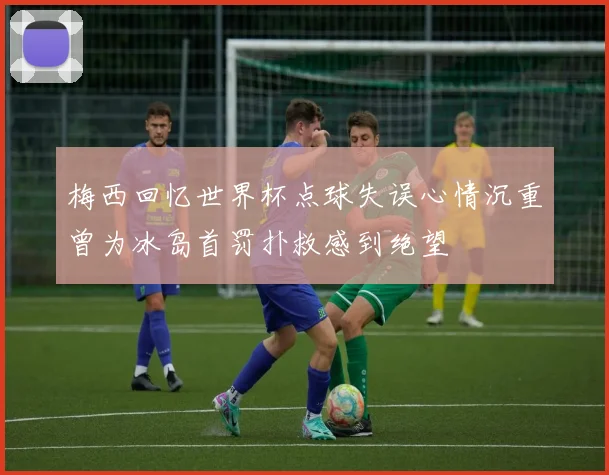 梅西回忆世界杯点球失误心情沉重曾为冰岛首罚扑救感到绝望