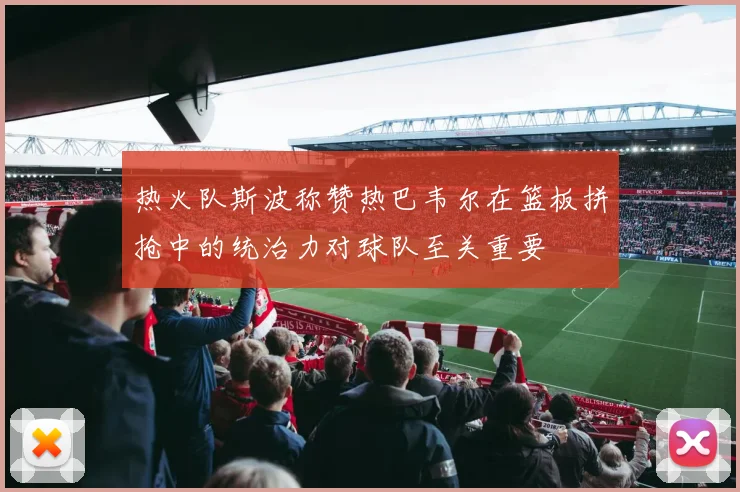 热火队斯波称赞热巴韦尔在篮板拼抢中的统治力对球队至关重要
