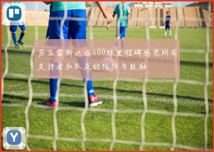 苏亚雷斯达成600球里程碑感恩所有支持者和队友的陪伴与鼓励