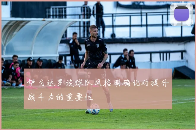 伊戈达罗谈球队风格明确化对提升战斗力的重要性