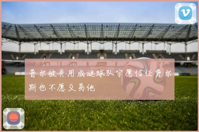 普尔被弃用成谜球队宁愿信任费尔斯也不愿交易他