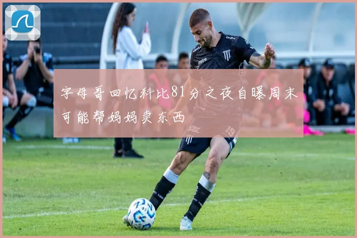 字母哥回忆科比81分之夜自曝周末可能帮妈妈卖东西