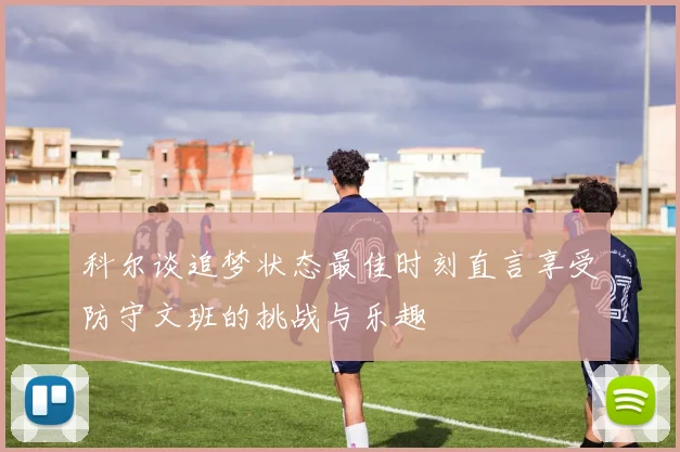 科尔谈追梦状态最佳时刻直言享受防守文班的挑战与乐趣
