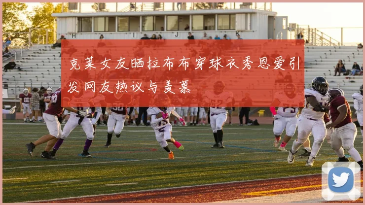 克莱女友晒拉布布穿球衣秀恩爱引发网友热议与羡慕