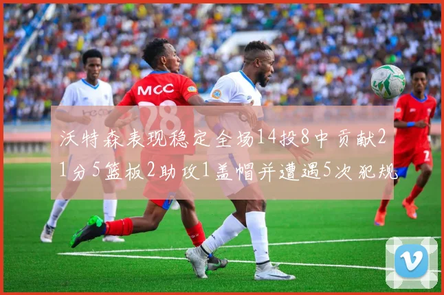 沃特森表现稳定全场14投8中贡献21分5篮板2助攻1盖帽并遭遇5次犯规