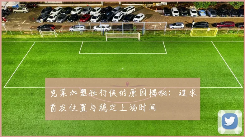 克莱加盟独行侠的原因揭秘：追求首发位置与稳定上场时间
