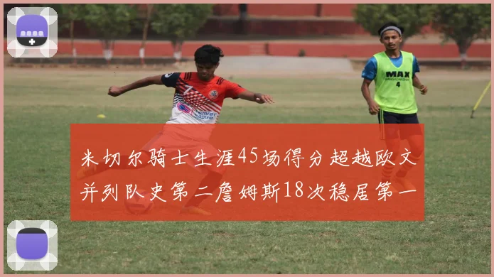 米切尔骑士生涯45场得分超越欧文并列队史第二詹姆斯18次稳居第一