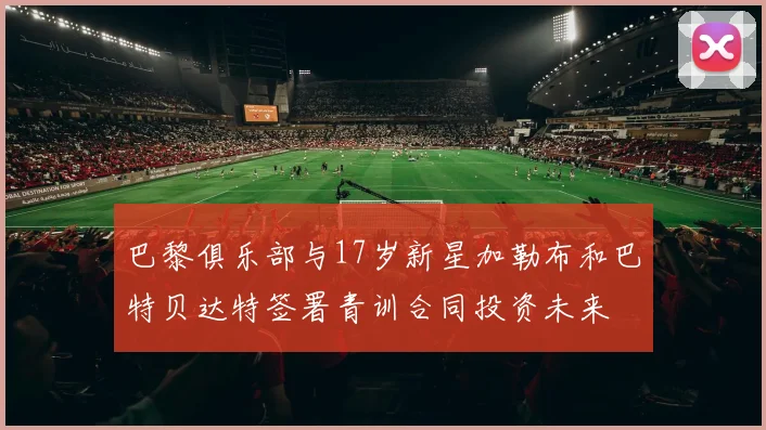 巴黎俱乐部与17岁新星加勒布和巴特贝达特签署青训合同投资未来