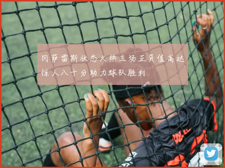 冈萨雷斯状态火热三场正负值高达惊人八十分助力球队胜利