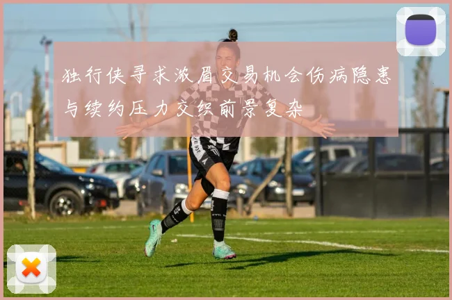 独行侠寻求浓眉交易机会伤病隐患与续约压力交织前景复杂