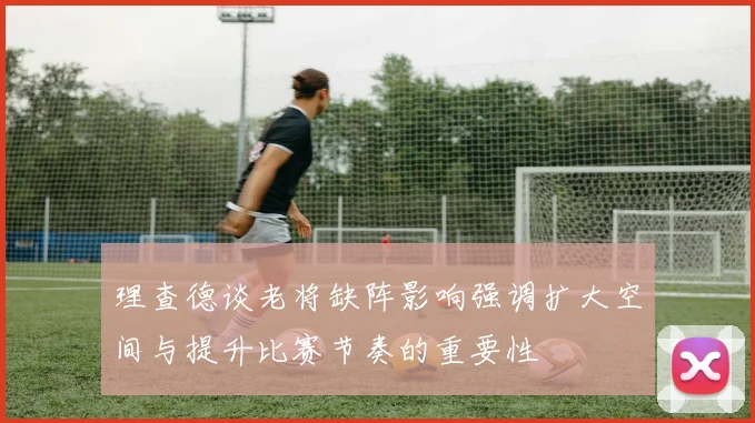 理查德谈老将缺阵影响强调扩大空间与提升比赛节奏的重要性