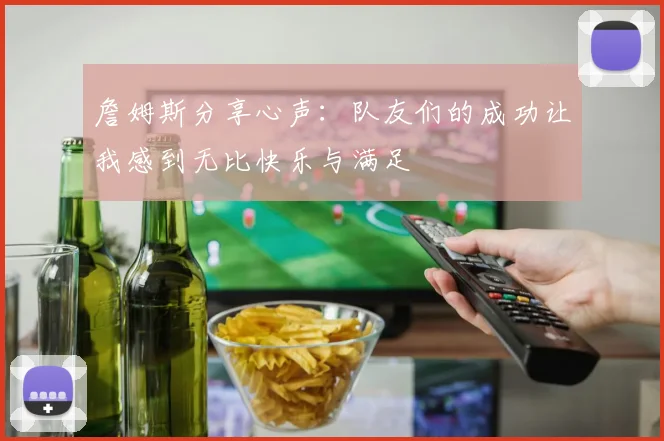 詹姆斯分享心声：队友们的成功让我感到无比快乐与满足