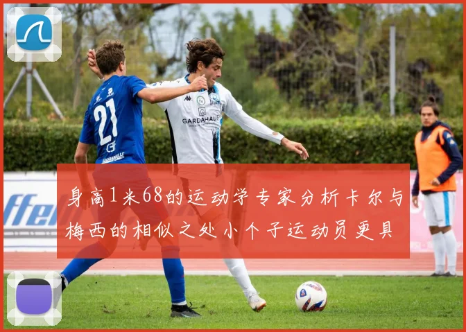 身高1米68的运动学专家分析卡尔与梅西的相似之处小个子运动员更具灵活性与敏捷性