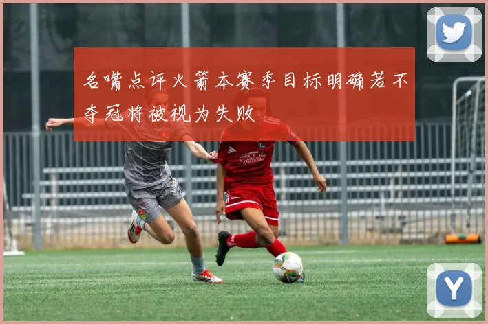 名嘴点评火箭本赛季目标明确若不夺冠将被视为失败