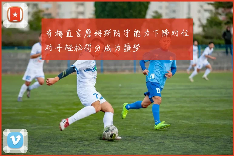 夸梅直言詹姆斯防守能力下降对位对手轻松得分成为噩梦