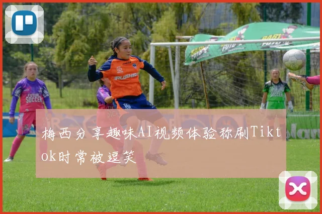 梅西分享趣味AI视频体验称刷Tiktok时常被逗笑