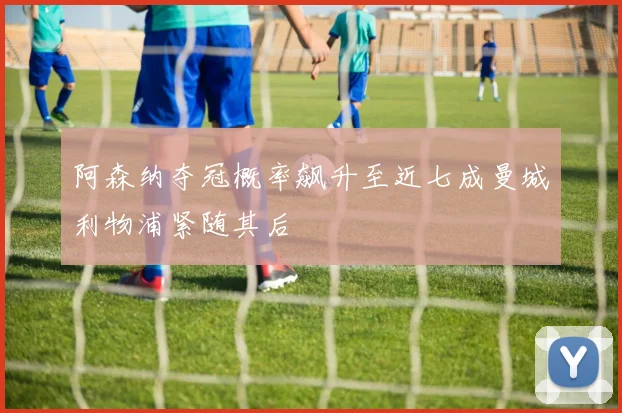 阿森纳夺冠概率飙升至近七成曼城利物浦紧随其后