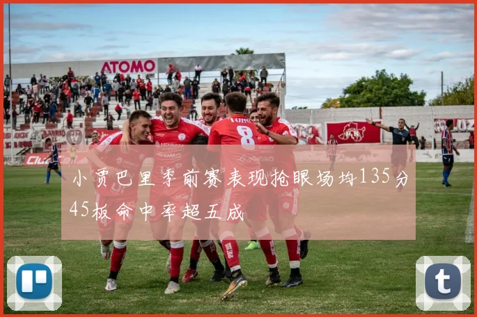 小贾巴里季前赛表现抢眼场均135分45板命中率超五成