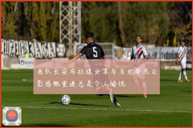 老队长安布社媒分享与马尔蒂尼合影感慨重逢总是令人愉悦