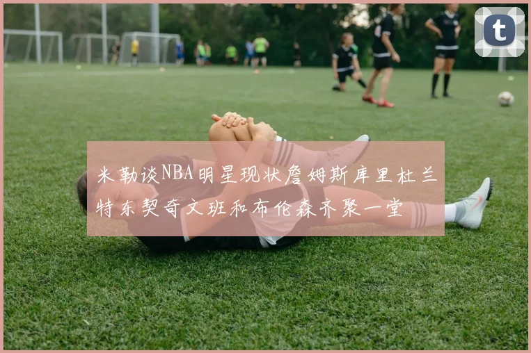 米勒谈NBA明星现状詹姆斯库里杜兰特东契奇文班和布伦森齐聚一堂