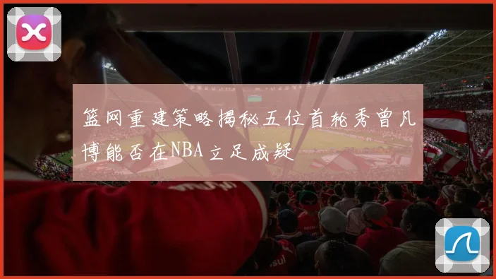 篮网重建策略揭秘五位首轮秀曾凡博能否在NBA立足成疑