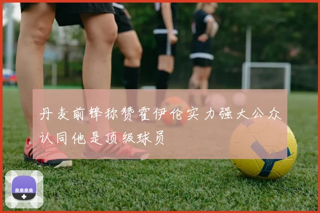 丹麦前锋称赞霍伊伦实力强大公众认同他是顶级球员