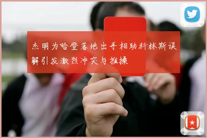 杰明为哈登落地出手相助科林斯误解引发激烈冲突与推搡
