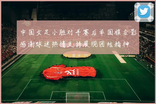 中国女足小胜对手赛后举国旗合影感谢球迷热情支持展现团结精神