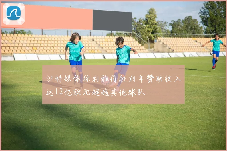 沙特媒体称利雅得胜利年赞助收入达12亿欧元超越其他球队